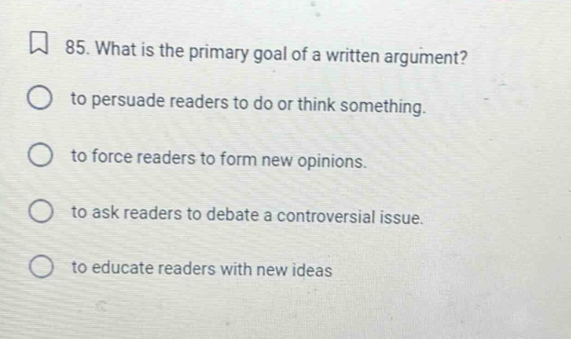 85. what is the primary goal of a written argument? to persuade readers to do or think something. to force readers to form new opinions. to ask readers to debate a controversial issue. to educate readers with new ideas