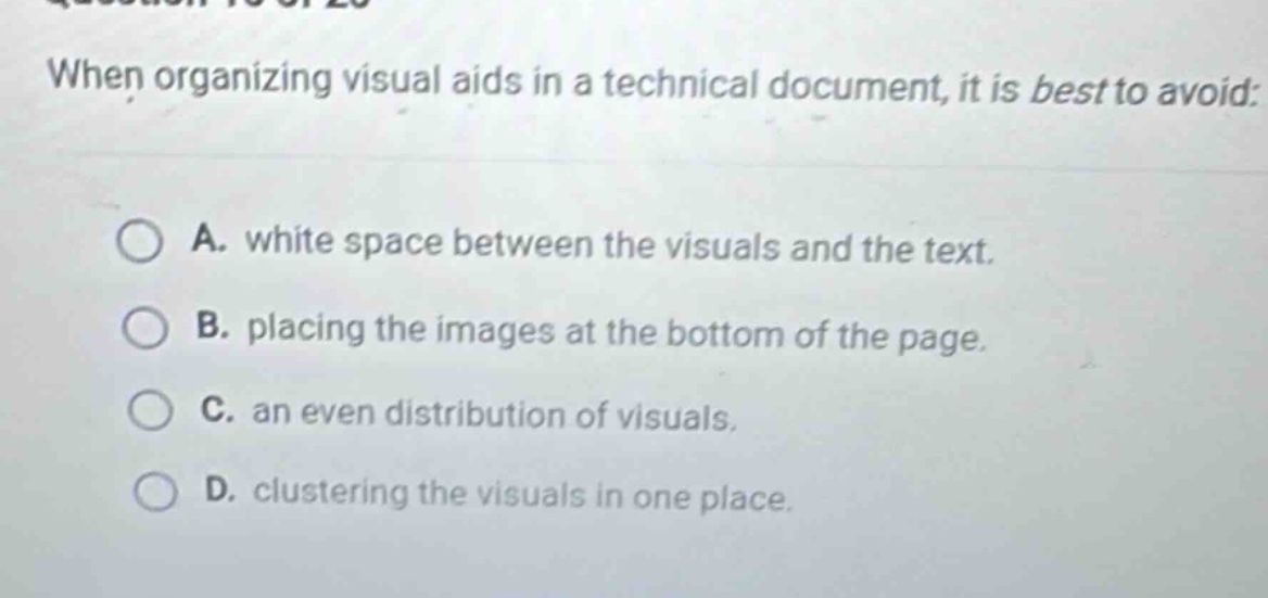 when organizing visual aids in a technical document, it is best to avoid: a. white space between the visuals and the text. b. placing the images at the bottom of the page. c. an even distribution of visuals. d. clustering the visuals in one place.