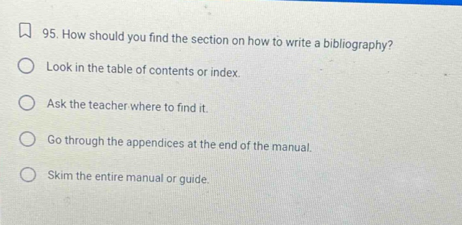 95. how should you find the section on how to write a bibliography? look in the table of contents or index. ask the teacher where to find it. go through the appendices at the end of the manual. skim the entire manual or guide.