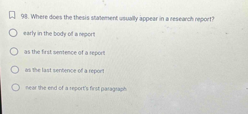 98. where does the thesis statement usually appear in a research report? early in the body of a report as the first sentence of a report as the last sentence of a report near the end of a reports first paragraph