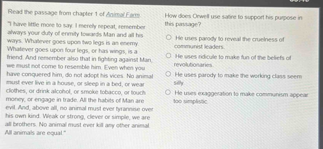 read the passage from chapter 1 of animal farm. \i have little more to say. i merely repeat, remember always your duty of enmity towards man and all his ways. whatever goes upon two legs is an enemy. whatever goes upon four legs, or has wings, is a friend. and remember also that in fighting against man, we must not come to resemble him. even when you have conquered him, do not adopt his vices. no animal must ever live in a house, or sleep in a bed, or wear clothes, or drink alcohol, or smoke tobacco, or touch money, or engage in trade. all the habits of man are evil. and, above all, no animal must ever tyrannise over his own kind. weak or strong, clever or simple, we are all brothers. no animal must ever kill any other animal. all animals are equal.\ how does orwell use satire to support his purpose in this passage? he uses parody to reveal the cruelness of communist leaders. he uses ridicule to make fun of the beliefs of revolutionaries. he uses parody to make the working class seem silly. he uses exaggeration to make communism appear too simplistic.