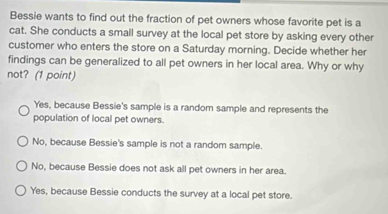 bessie wants to find out the fraction of pet owners whose favorite pet is a cat. she conducts a small survey at the local pet store by asking every other customer who enters the store on a saturday morning. decide whether her findings can be generalized to all pet owners in her local area. why or why not? (1 point) yes, because bessie’s sample is a random sample and represents the population of local pet owners. no, because bessie’s sample is not a random sample. no, because bessie does not ask all pet owners in her area. yes, because bessie conducts the survey at a local pet store.