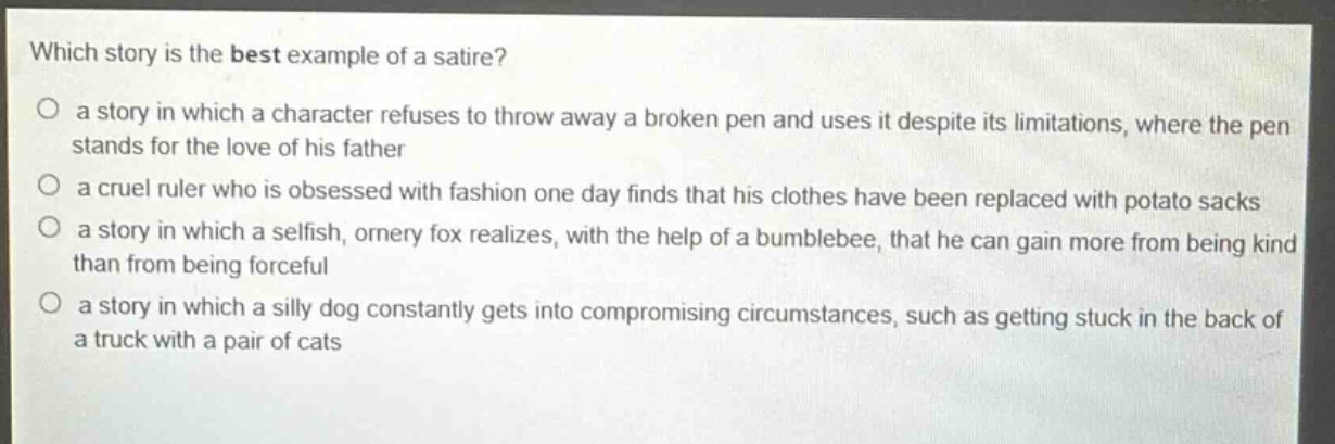 which story is the best example of a satire?\no a story in which a character refuses to throw away a broken pen and uses it despite its limitations, where the pen stands for the love of his father\no a cruel ruler who is obsessed with fashion one day finds that his clothes have been replaced with potato sacks\no a story in which a selfish, ornery fox realizes, with the help of a bumblebee, that he can gain more from being kind than from being forceful\no a story in which a silly dog constantly gets into compromising circumstances, such as getting stuck in the back of a truck with a pair of cats