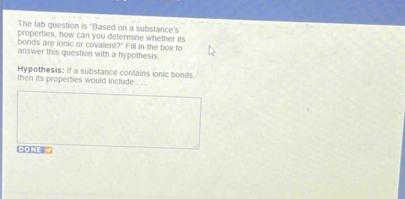 the lab question is \based on a substances properties, how can you determine whether its bonds are ionic or covalent?\ fill in the box to answer this question with a hypothesis. hypothesis: if a substance contains ionic bonds, then its properties would include...