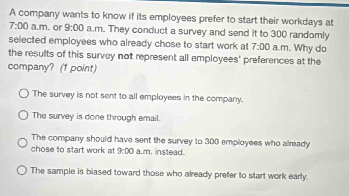 a company wants to know if its employees prefer to start their workdays at 7:00 a.m. or 9:00 a.m. they conduct a survey and send it to 300 randomly selected employees who already chose to start work at 7:00 a.m. why do the results of this survey not represent all employees preferences at the company? (1 point) the survey is not sent to all employees in the company. the survey is done through email. the company should have sent the survey to 300 employees who already chose to start work at 9:00 a.m. instead. the sample is biased toward those who already prefer to start work early.