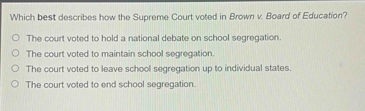 which best describes how the supreme court voted in brown v. board of education? the court voted to hold a national debate on school segregation. the court voted to maintain school segregation. the court voted to leave school segregation up to individual states. the court voted to end school segregation.