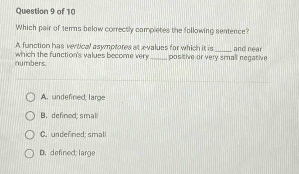 question 9 of 10 which pair of terms below correctly completes the following sentence? a function has vertical asymptotes at x - values for which it is ____ and near which the functions values become very ____ positive or very small negative numbers. a. undefined; large b. defined; small c. undefined; small d. defined; large