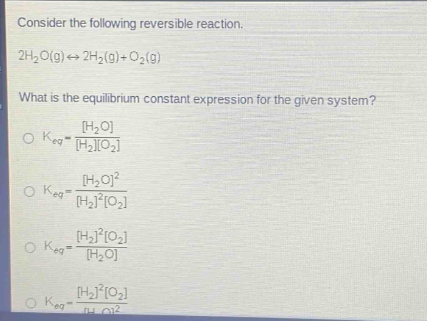 consider the following reversible reaction. 2h2o(g)⇌2h2(g)+o2(g) what is the equilibrium constant expression for the given system? o keq=h2o/h2o2 o keq=h2o^2/h2^2o2 o keq=h2^2o2/h2o o keq=h2^2o2/h2o^2