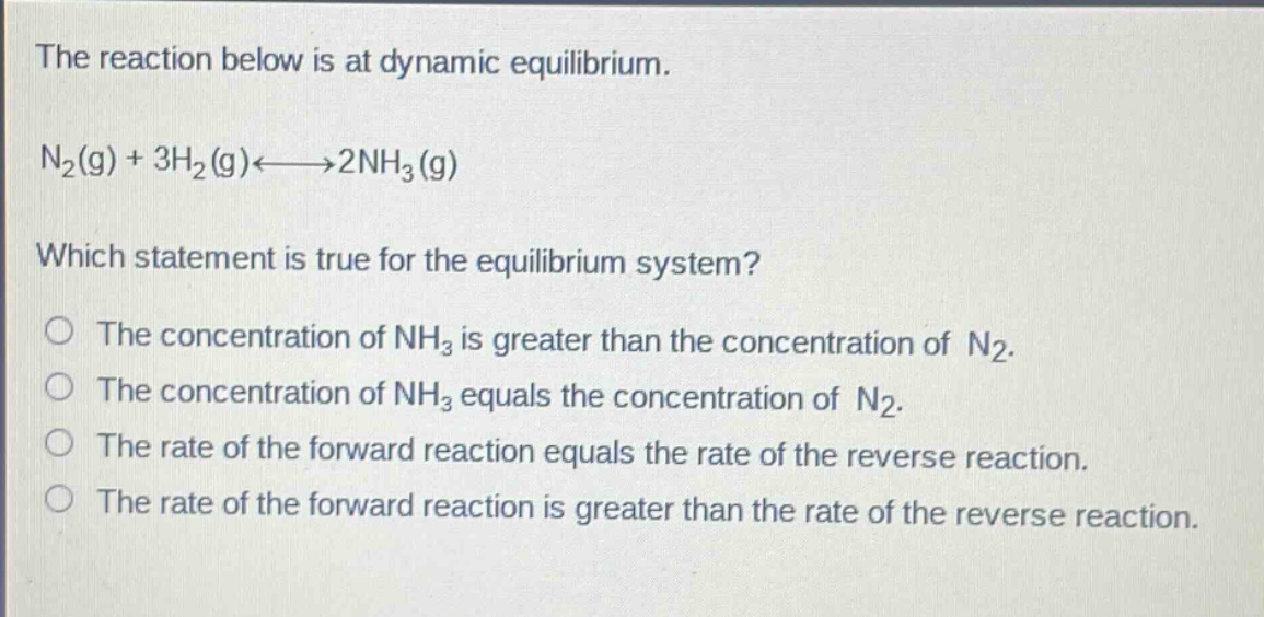 the reaction below is at dynamic equilibrium. n2(g) + 3h2(g)<--->2nh3(g) which statement is true for the equilibrium system? the concentration of nh3 is greater than the concentration of n2. the concentration of nh3 equals the concentration of n2. the rate of the forward reaction equals the rate of the reverse reaction. the rate of the forward reaction is greater than the rate of the reverse reaction.
