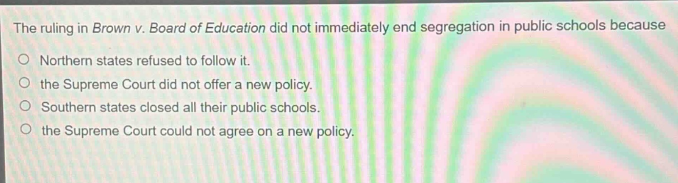 the ruling in brown v. board of education did not immediately end segregation in public schools because\no northern states refused to follow it.\no the supreme court did not offer a new policy.\no southern states closed all their public schools.\no the supreme court could not agree on a new policy.
