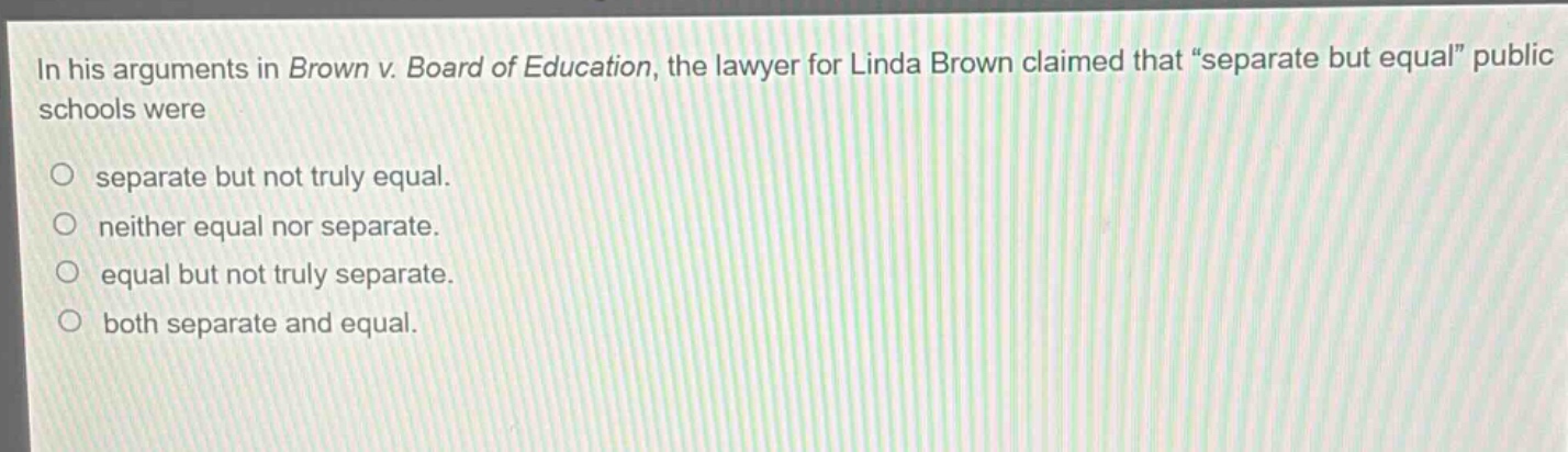 in his arguments in brown v. board of education, the lawyer for linda brown claimed that “separate but equal” public schools were\nseparate but not truly equal.\nneither equal nor separate.\nequal but not truly separate.\nboth separate and equal.