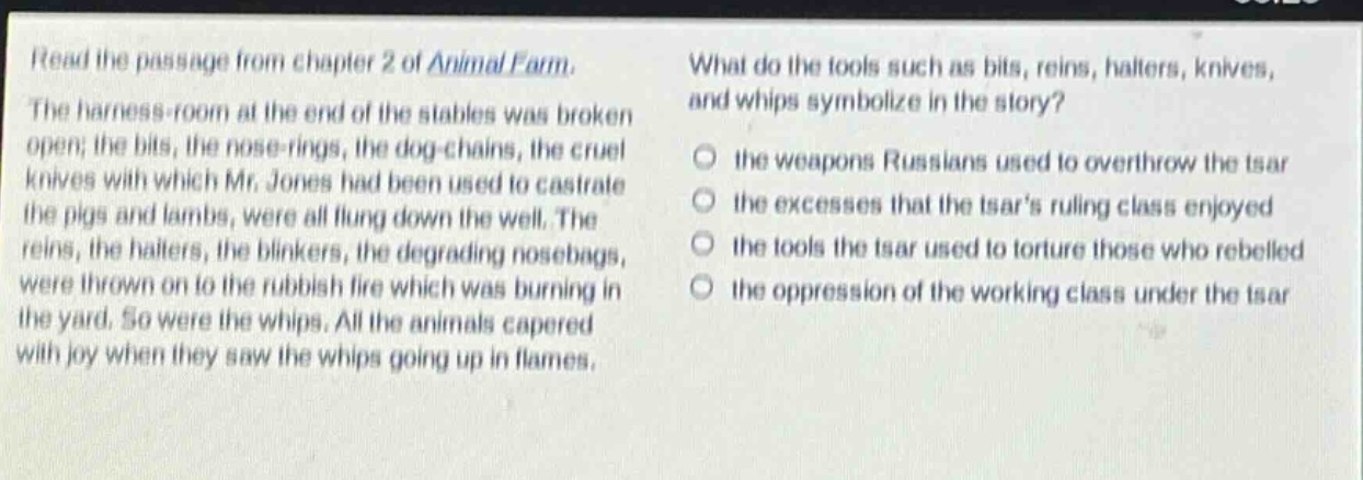 read the passage from chapter 2 of animal farm. the harness - room at the end of the stables was broken open; the bits, the nose - rings, the dog - chains, the cruel knives with which mr. jones had been used to castrate the pigs and lambs, were all flung down the well. the reins, the halters, the blinkers, the degrading nosebags, were thrown on to the rubbish fire which was burning in the yard. so were the whips. all the animals capered with joy when they saw the whips going up in flames. what do the tools such as bits, reins, halters, knives, and whips symbolize in the story? the weapons russians used to overthrow the tsar the excesses that the tsars ruling class enjoyed the tools the tsar used to torture those who rebelled the oppression of the working class under the tsar