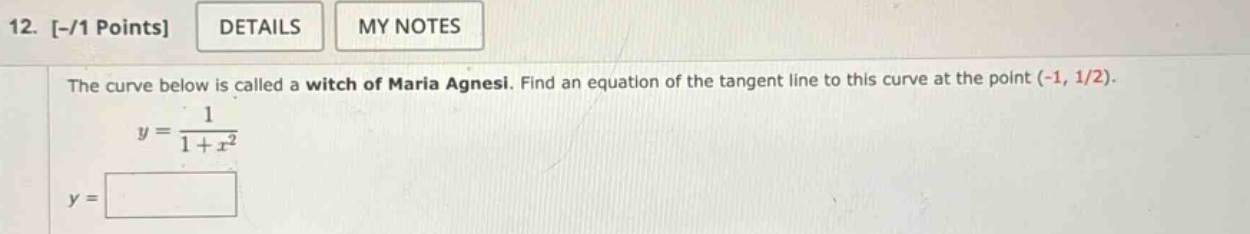 12. -/1 points details my notes the curve below is called a witch of maria agnesi. find an equation of the tangent line to this curve at the point (-1, 1/2). y = 1 / (1 + x^2) y =