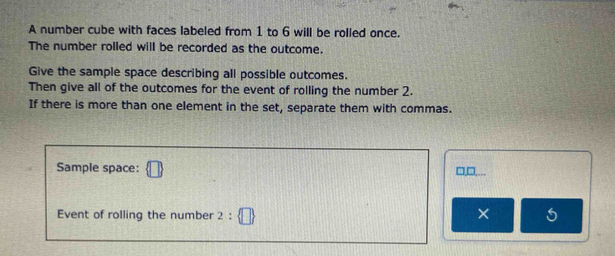 a number cube with faces labeled from 1 to 6 will be rolled once. the number rolled will be recorded as the outcome. give the sample space describing all possible outcomes. then give all of the outcomes for the event of rolling the number 2. if there is more than one element in the set, separate them with commas. sample space: {} event of rolling the number 2 : {}