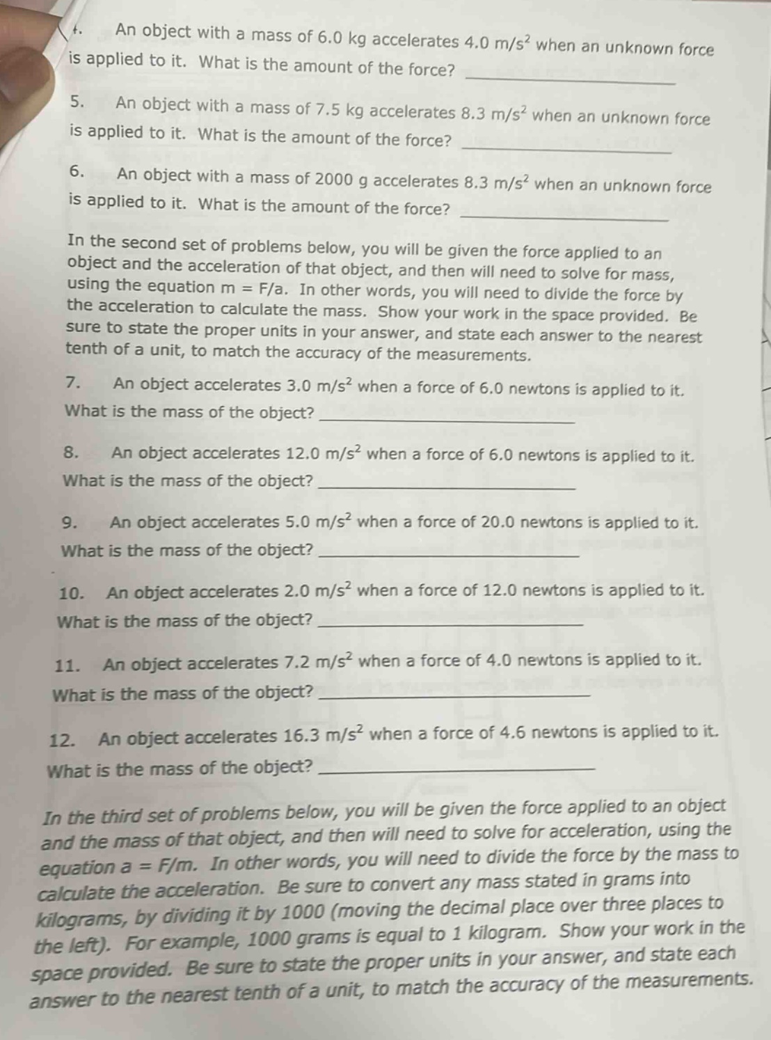 4. an object with a mass of 6.0 kg accelerates 4.0 m/s² when an unknown force is applied to it. what is the amount of the force? 5. an object with a mass of 7.5 kg accelerates 8.3 m/s² when an unknown force is applied to it. what is the amount of the force? 6. an object with a mass of 2000 g accelerates 8.3 m/s² when an unknown force is applied to it. what is the amount of the force? in the second set of problems below, you will be given the force applied to an object and the acceleration of that object, and then will need to solve for mass, using the equation m = f/a. in other words, you will need to divide the force by the acceleration to calculate the mass. show your work in the space provided. be sure to state the proper units in your answer, and state each answer to the nearest tenth of a unit, to match the accuracy of the measurements. 7. an object accelerates 3.0 m/s² when a force of 6.0 newtons is applied to it. what is the mass of the object? 8. an object accelerates 12.0 m/s² when a force of 6.0 newtons is applied to it. what is the mass of the object? 9. an object accelerates 5.0 m/s² when a force of 20.0 newtons is applied to it. what is the mass of the object? 10. an object accelerates 2.0 m/s² when a force of 12.0 newtons is applied to it. what is the mass of the object? 11. an object accelerates 7.2 m/s² when a force of 4.0 newtons is applied to it. what is the mass of the object? 12. an object accelerates 16.3 m/s² when a force of 4.6 newtons is applied to it. what is the mass of the object? in the third set of problems below, you will be given the force applied to an object and the mass of that object, and then will need to solve for acceleration, using the equation a = f/m. in other words, you will need to divide the force by the mass to calculate the acceleration. be sure to convert any mass stated in grams into kilograms, by dividing it by 1000 (moving the decimal place over three places to the left). for example, 1000 grams is equal to 1 kilogram. show your work in the space provided. be sure to state the proper units in your answer, and state each answer to the nearest tenth of a unit, to match the accuracy of the measurements.