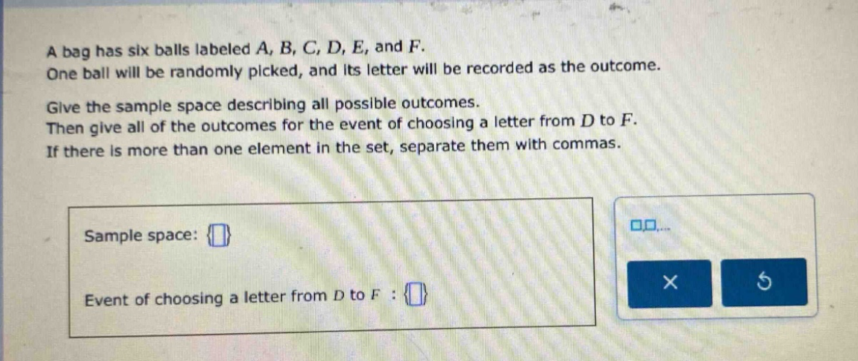 a bag has six balls labeled a, b, c, d, e, and f. one ball will be randomly picked, and its letter will be recorded as the outcome. give the sample space describing all possible outcomes. then give all of the outcomes for the event of choosing a letter from d to f. if there is more than one element in the set, separate them with commas. sample space: {} event of choosing a letter from d to f : {}