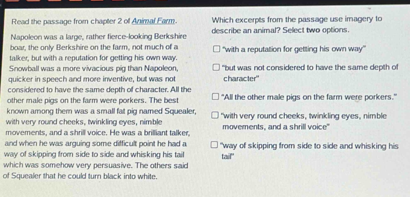 read the passage from chapter 2 of animal farm. napoleon was a large, rather fierce - looking berkshire boar, the only berkshire on the farm, not much of a talker, but with a reputation for getting his own way. snowball was a more vivacious pig than napoleon, quicker in speech and more inventive, but was not considered to have the same depth of character. all the other male pigs on the farm were porkers. the best known among them was a small fat pig named squealer, with very round cheeks, twinkling eyes, nimble movements, and a shrill voice. he was a brilliant talker, and when he was arguing some difficult point he had a way of skipping from side to side and whisking his tail which was somehow very persuasive. the others said of squealer that he could turn black into white. which excerpts from the passage use imagery to describe an animal? select two options. “with a reputation for getting his own way” “but was not considered to have the same depth of character” “all the other male pigs on the farm were porkers.” “with very round cheeks, twinkling eyes, nimble movements, and a shrill voice” “way of skipping from side to side and whisking his tail”