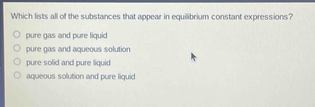 which lists all of the substances that appear in equilibrium constant expressions? pure gas and pure liquid pure gas and aqueous solution pure solid and pure liquid aqueous solution and pure liquid