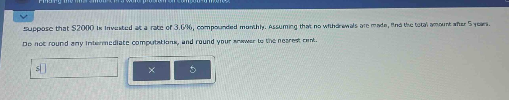 suppose that $2000 is invested at a rate of 3.6%, compounded monthly. assuming that no withdrawals are made, find the total amount after 5 years. do not round any intermediate computations, and round your answer to the nearest cent.