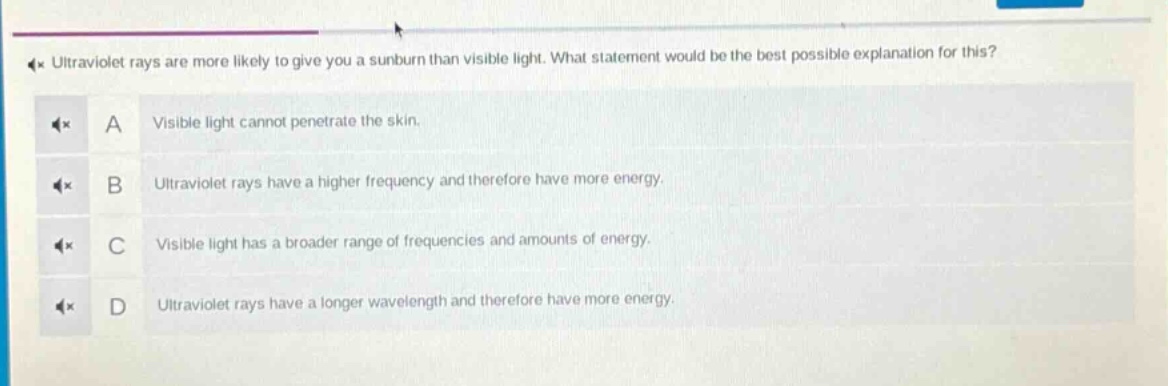 ultraviolet rays are more likely to give you a sunburn than visible light. what statement would be the best possible explanation for this? a visible light cannot penetrate the skin. b ultraviolet rays have a higher frequency and therefore have more energy. c visible light has a broader range of frequencies and amounts of energy. d ultraviolet rays have a longer wavelength and therefore have more energy.