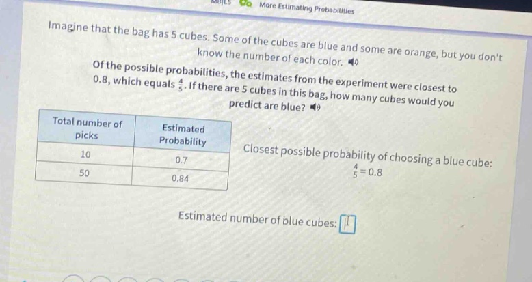 imagine that the bag has 5 cubes. some of the cubes are blue and some are orange, but you dont know the number of each color. of the possible probabilities, the estimates from the experiment were closest to 0.8, which equals 4/5. if there are 5 cubes in this bag, how many cubes would you predict are blue? total number of picks estimated probability 10 0.7 50 0.84 closest possible probability of choosing a blue cube: 4/5 = 0.8 estimated number of blue cubes: