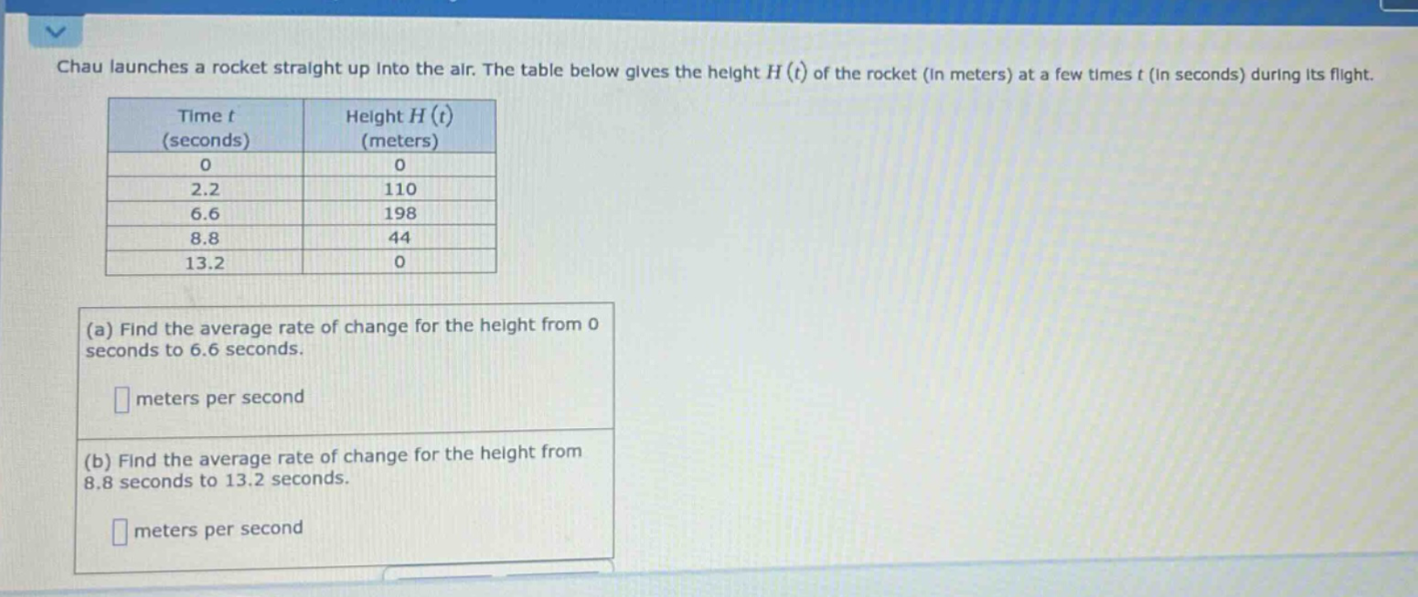 chau launches a rocket straight up into the air. the table below gives the height h(t) of the rocket (in meters) at a few times t (in seconds) during its flight. time t (seconds) height h(t) (meters) 0 0 2.2 110 6.6 198 8.8 44 13.2 0 (a) find the average rate of change for the height from 0 seconds to 6.6 seconds. meters per second (b) find the average rate of change for the height from 8.8 seconds to 13.2 seconds. meters per second