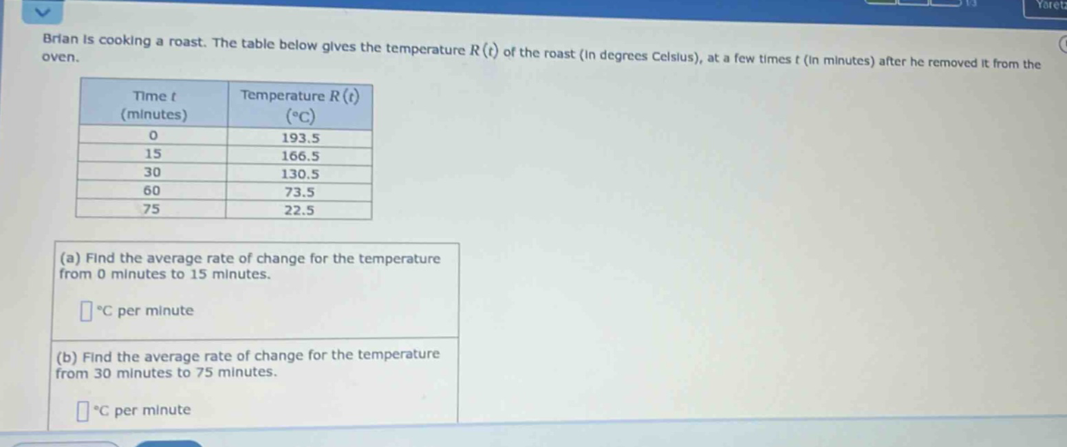 brian is cooking a roast. the table below gives the temperature r(t) of the roast (in degrees celsius), at a few times t (in minutes) after he removed it from the oven. time t (minutes) temperature r(t) (°c) 0 193.5 15 166.5 30 130.5 60 73.5 75 22.5 (a) find the average rate of change for the temperature from 0 minutes to 15 minutes. °c per minute (b) find the average rate of change for the temperature from 30 minutes to 75 minutes. °c per minute