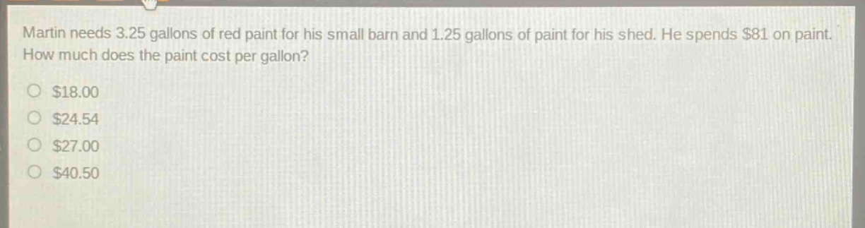 martin needs 3.25 gallons of red paint for his small barn and 1.25 gallons of paint for his shed. he spends $81 on paint. how much does the paint cost per gallon?\n$18.00\n$24.54\n$27.00\n$40.50