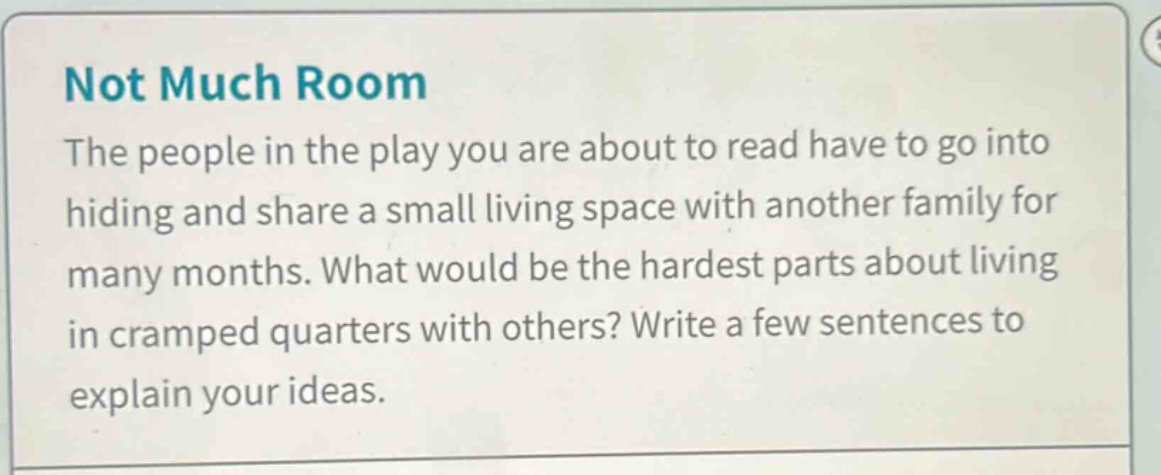 not much room\nthe people in the play you are about to read have to go into hiding and share a small living space with another family for many months. what would be the hardest parts about living in cramped quarters with others? write a few sentences to explain your ideas.