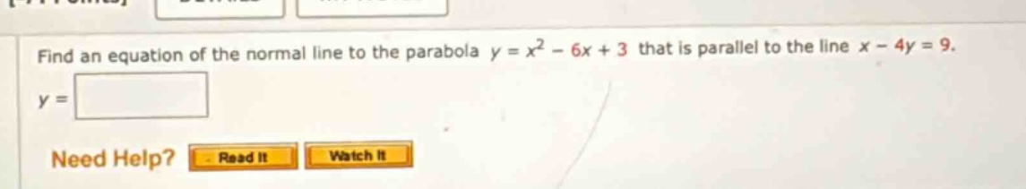 find an equation of the normal line to the parabola y = x² - 6x + 3 that is parallel to the line x - 4y = 9. y = need help? read it watch it