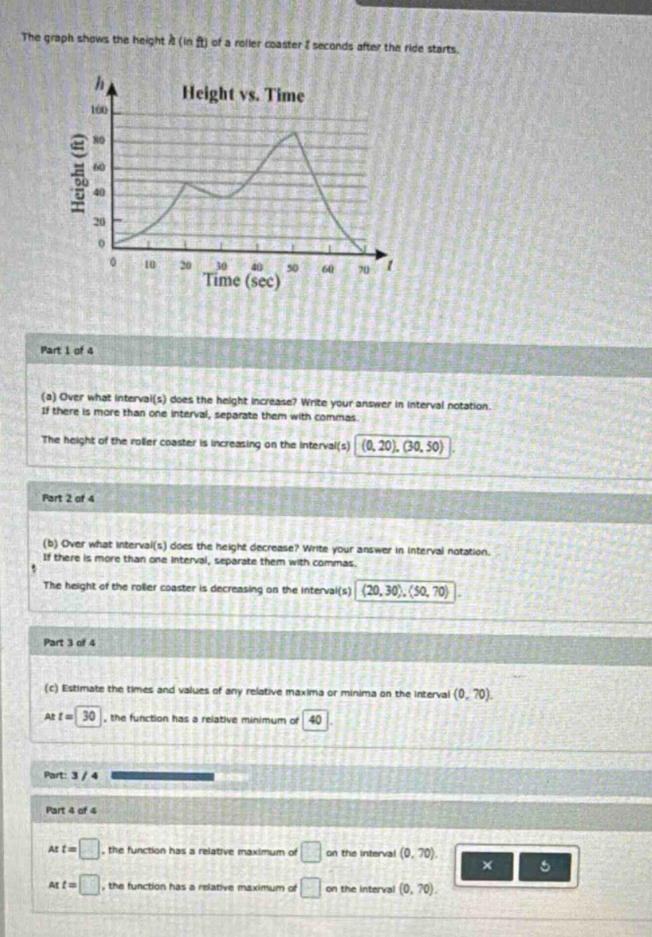 the graph shows the height h (in ft) of a roller coaster t seconds after the ride starts. part 1 of 4 (a) over what interval(s) does the height increase? write your answer in interval notation. if there is more than one interval, separate them with commas. the height of the roller coaster is increasing on the interval(s) (0, 20), (30, 50). part 2 of 4 (b) over what interval(s) does the height decrease? write your answer in interval notation. if there is more than one interval, separate them with commas. the height of the roller coaster is decreasing on the interval(s) (20, 30), (50, 70). part 3 of 4 (c) estimate the times and values of any relative maxima or minima on the interval (0, 70). at t = 30, the function has a relative minimum of 40. part 4 of 4 at t =, the function has a relative maximum of on the interval (0, 70). at t =, the function has a relative maximum of on the interval (0, 70).