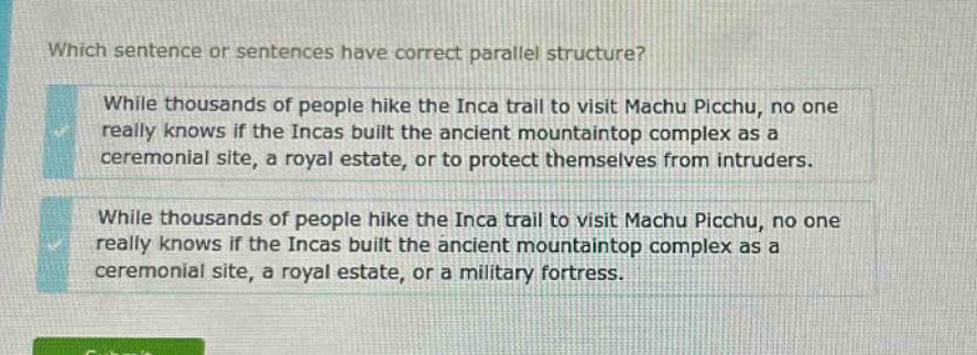 which sentence or sentences have correct parallel structure? while thousands of people hike the inca trail to visit machu picchu, no one really knows if the incas built the ancient mountaintop complex as a ceremonial site, a royal estate, or to protect themselves from intruders. while thousands of people hike the inca trail to visit machu picchu, no one really knows if the incas built the ancient mountaintop complex as a ceremonial site, a royal estate, or a military fortress.