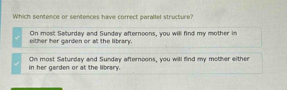 which sentence or sentences have correct parallel structure? on most saturday and sunday afternoons, you will find my mother in either her garden or at the library. on most saturday and sunday afternoons, you will find my mother either in her garden or at the library.