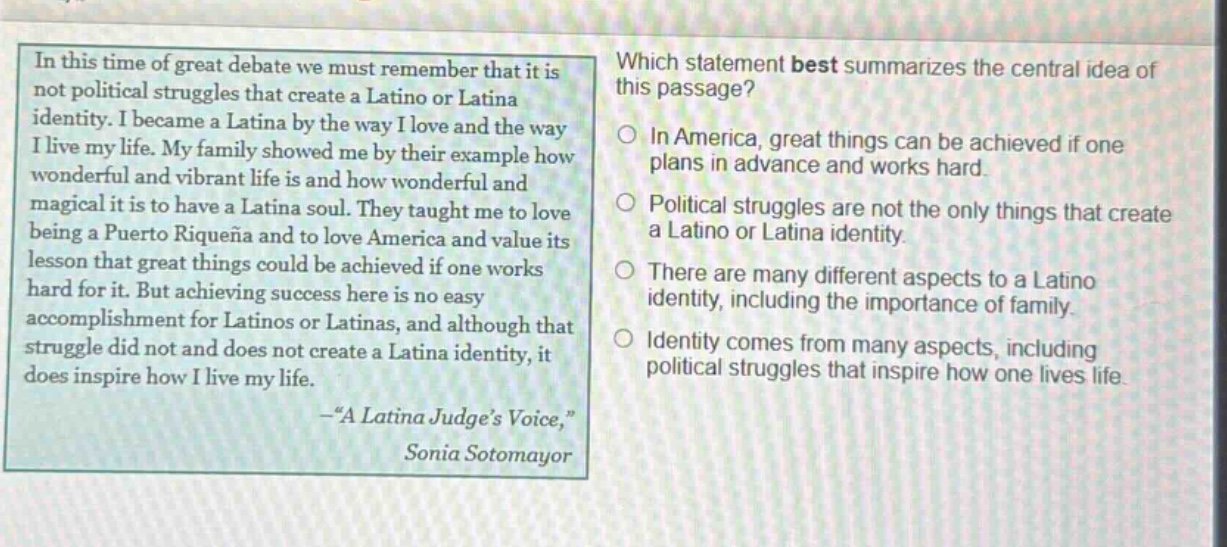 in this time of great debate we must remember that it is not political struggles that create a latino or latina identity. i became a latina by the way i love and the way i live my life. my family showed me by their example how wonderful and vibrant life is and how wonderful and magical it is to have a latina soul. they taught me to love being a puertorriqueña and to love america and value its lesson that great things could be achieved if one works hard for it. but achieving success here is no easy accomplishment for latinos or latinas, and although that struggle did not and does not create a latina identity, it does inspire how i live my life. -“a latina judge’s voice,” sonia sotomayor which statement best summarizes the central idea of this passage? in america, great things can be achieved if one plans in advance and works hard. political struggles are not the only things that create a latino or latina identity. there are many different aspects to a latino identity, including the importance of family. identity comes from many aspects, including political struggles that inspire how one lives life.