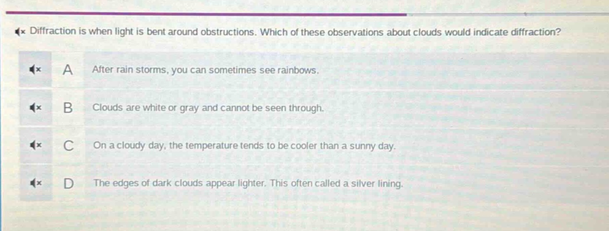 diffraction is when light is bent around obstructions. which of these observations about clouds would indicate diffraction? a after rain storms, you can sometimes see rainbows. b clouds are white or gray and cannot be seen through. c on a cloudy day, the temperature tends to be cooler than a sunny day. d the edges of dark clouds appear lighter. this often called a silver lining.