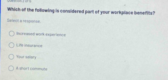 question 2 of 6 which of the following is considered part of your workplace benefits? select a response. increased work experience life insurance your salary a short commute