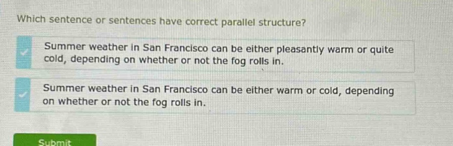 which sentence or sentences have correct parallel structure? summer weather in san francisco can be either pleasantly warm or quite cold, depending on whether or not the fog rolls in. summer weather in san francisco can be either warm or cold, depending on whether or not the fog rolls in.