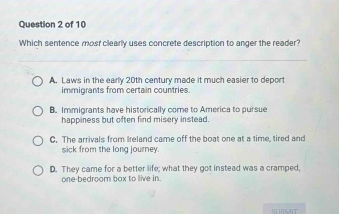 question 2 of 10 which sentence most clearly uses concrete description to anger the reader? a. laws in the early 20th century made it much easier to deport immigrants from certain countries. b. immigrants have historically come to america to pursue happiness but often find misery instead. c. the arrivals from ireland came off the boat one at a time, tired and sick from the long journey. d. they came for a better life; what they got instead was a cramped, one - bedroom box to live in.