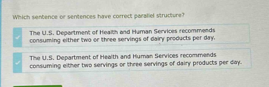 which sentence or sentences have correct parallel structure? the u.s. department of health and human services recommends consuming either two or three servings of dairy products per day. the u.s. department of health and human services recommends consuming either two servings or three servings of dairy products per day.