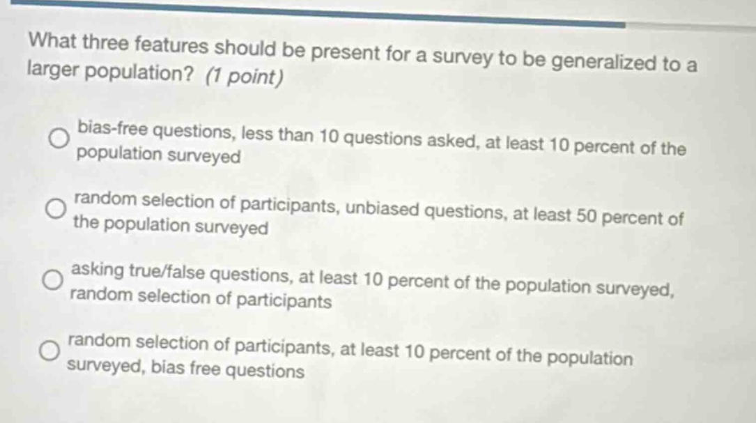 what three features should be present for a survey to be generalized to a larger population? (1 point) bias - free questions, less than 10 questions asked, at least 10 percent of the population surveyed random selection of participants, unbiased questions, at least 50 percent of the population surveyed asking true/false questions, at least 10 percent of the population surveyed, random selection of participants random selection of participants, at least 10 percent of the population surveyed, bias free questions