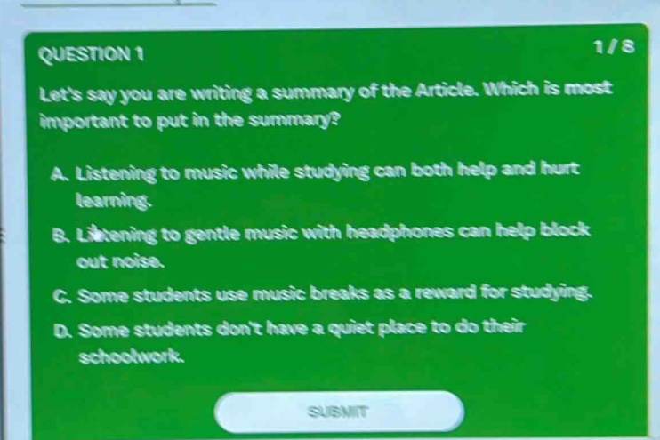 question 1 1/8 lets say you are writing a summary of the article. which is most important to put in the summary? a. listening to music while studying can both help and hurt learning. b. listening to gentle music with headphones can help block out noise. c. some students use music breaks as a reward for studying. d. some students dont have a quiet place to do their schoolwork. submit