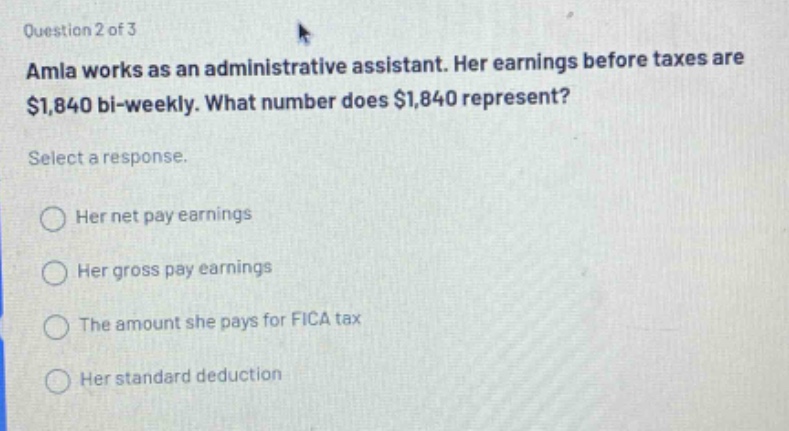 question 2 of 3 amla works as an administrative assistant. her earnings before taxes are $1,840 bi - weekly. what number does $1,840 represent? select a response. her net pay earnings her gross pay earnings the amount she pays for fica tax her standard deduction