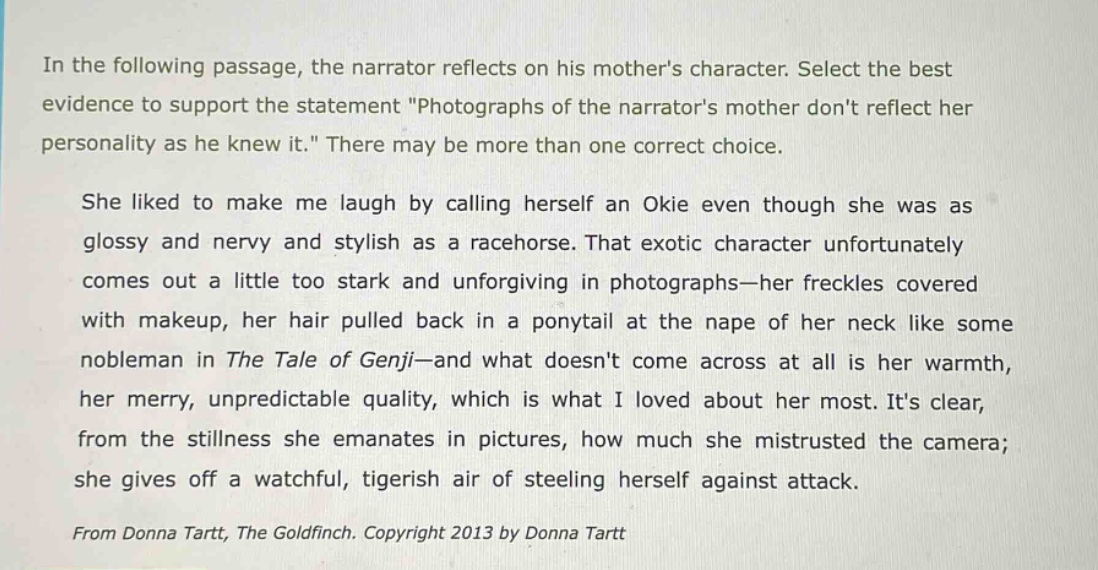 in the following passage, the narrator reflects on his mothers character. select the best evidence to support the statement \photographs of the narrators mother dont reflect her personality as he knew it.\ there may be more than one correct choice. she liked to make me laugh by calling herself an okie even though she was as glossy and nervy and stylish as a racehorse. that exotic character unfortunately comes out a little too stark and unforgiving in photographs—her freckles covered with makeup, her hair pulled back in a ponytail at the nape of her neck like some nobleman in the tale of genji—and what doesnt come across at all is her warmth, her merry, unpredictable quality, which is what i loved about her most. its clear, from the stillness she emanates in pictures, how much she mistrusted the camera; she gives off a watchful, tigerish air of steeling herself against attack. from donna tartt, the goldfinch. copyright 2013 by donna tartt