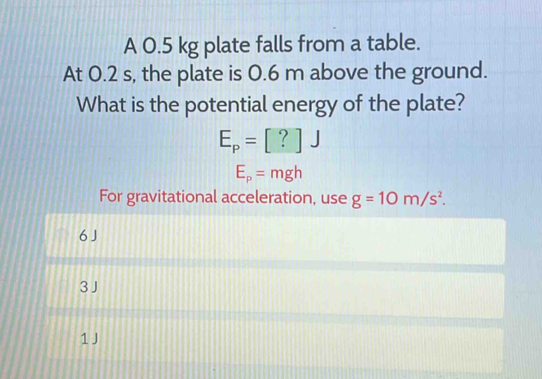 a 0.5 kg plate falls from a table. at 0.2 s, the plate is 0.6 m above the ground. what is the potential energy of the plate? e_p = ? j e_p = mgh for gravitational acceleration, use g = 10 m/s². 6 j 3 j 1 j