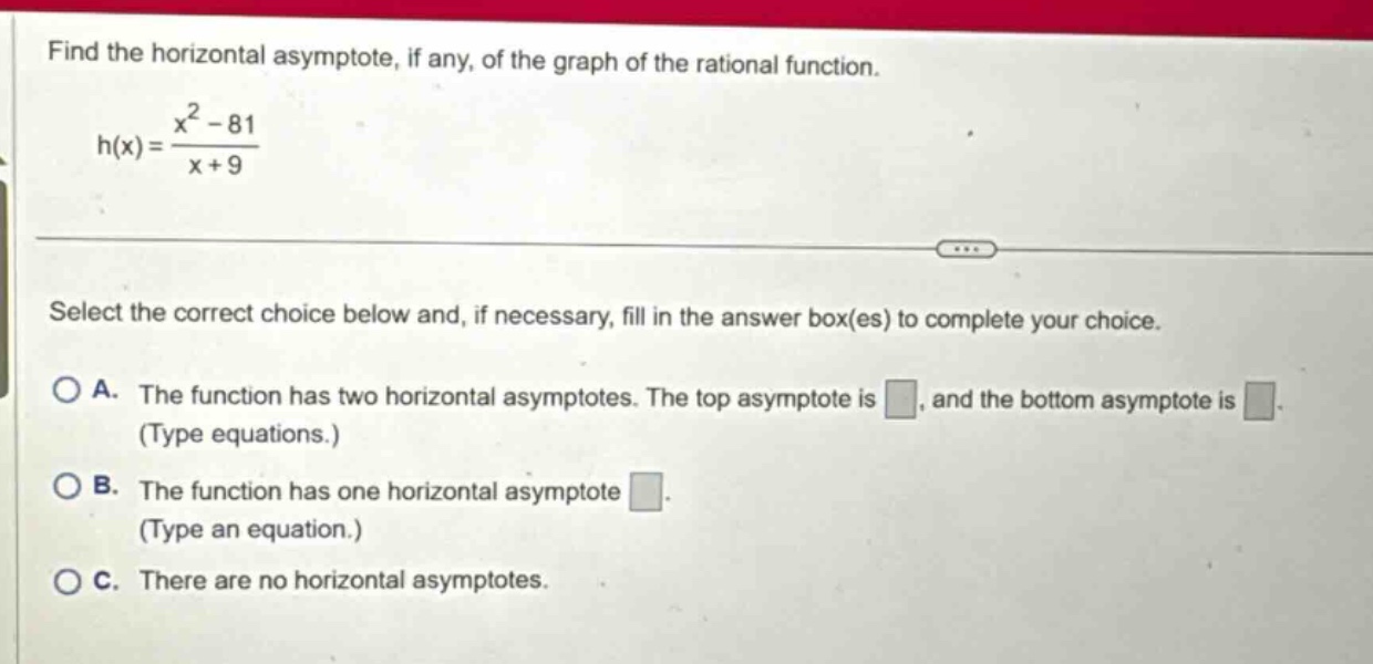 find the horizontal asymptote, if any, of the graph of the rational function. h(x) = (x^2 - 81)/(x + 9) select the correct choice below and, if necessary, fill in the answer box(es) to complete your choice. a. the function has two horizontal asymptotes. the top asymptote is , and the bottom asymptote is (type equations.) b. the function has one horizontal asymptote . (type an equation.) c. there are no horizontal asymptotes.