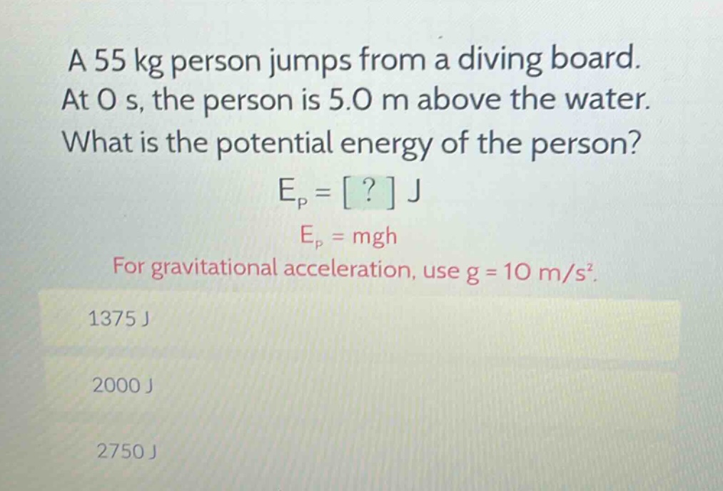 a 55 kg person jumps from a diving board. at 0 s, the person is 5.0 m above the water. what is the potential energy of the person? e_p = ? j e_p = mgh for gravitational acceleration, use g = 10 m/s². 1375 j 2000 j 2750 j