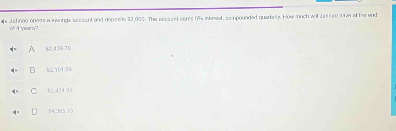 jahnae opens a savings account and deposits $2,000. the account earns 5% interest, compounded quarterly. how much will jahnae have at the end of 4 years? a $2,439.78 b $2,101.89 c $2,431.01 d $4,365.75