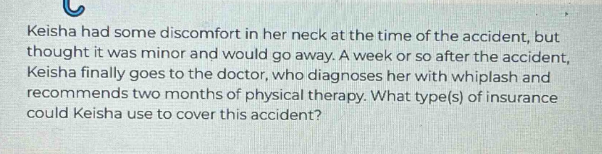 keisha had some discomfort in her neck at the time of the accident, but thought it was minor and would go away. a week or so after the accident, keisha finally goes to the doctor, who diagnoses her with whiplash and recommends two months of physical therapy. what type(s) of insurance could keisha use to cover this accident?