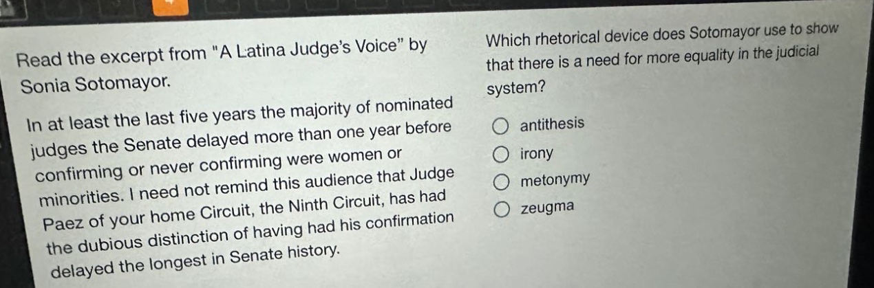 read the excerpt from \a latina judges voice\ by sonia sotomayor. in at least the last five years the majority of nominated judges the senate delayed more than one year before confirming or never confirming were women or minorities. i need not remind this audience that judge paez of your home circuit, the ninth circuit, has had the dubious distinction of having had his confirmation delayed the longest in senate history. which rhetorical device does sotomayor use to show that there is a need for more equality in the judicial system? antithesis irony metonymy zeugma