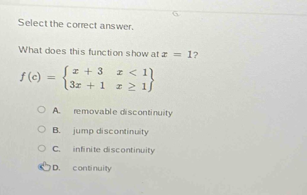 select the correct answer. what does this function show at x = 1? f(c) = { x + 3 x < 1; 3x + 1 x >= 1 } a. removable discontinuity b. jump discontinuity c. infinite discontinuity d. continuity